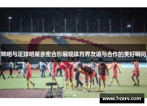 姚明与足球明星亲密合影展现体育界友谊与合作的美好瞬间