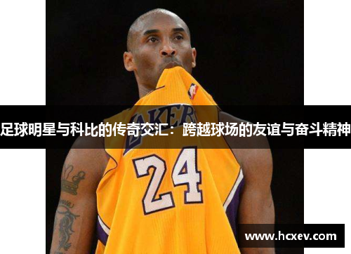 足球明星与科比的传奇交汇：跨越球场的友谊与奋斗精神